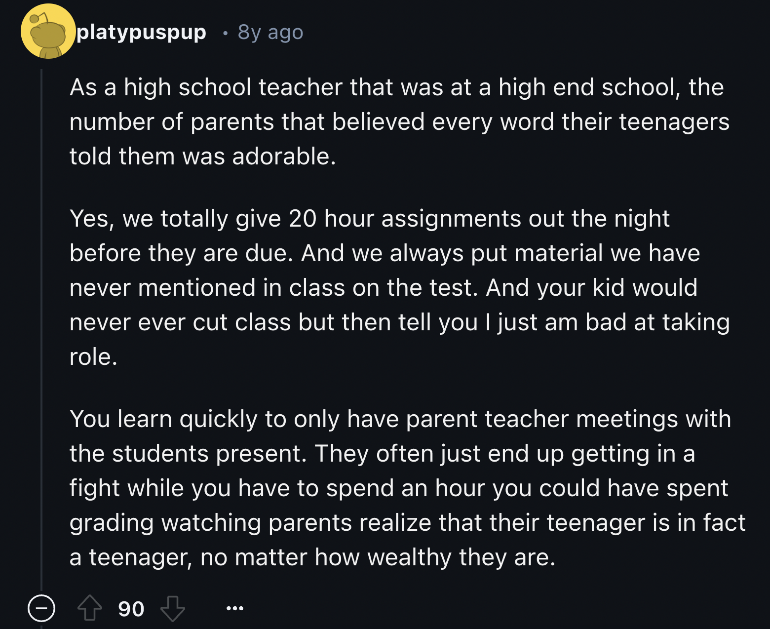 feeling you get when someone doesn t like you - platypuspup 8y ago As a high school teacher that was at a high end school, the number of parents that believed every word their teenagers told them was adorable. Yes, we totally give 20 hour assignments out 